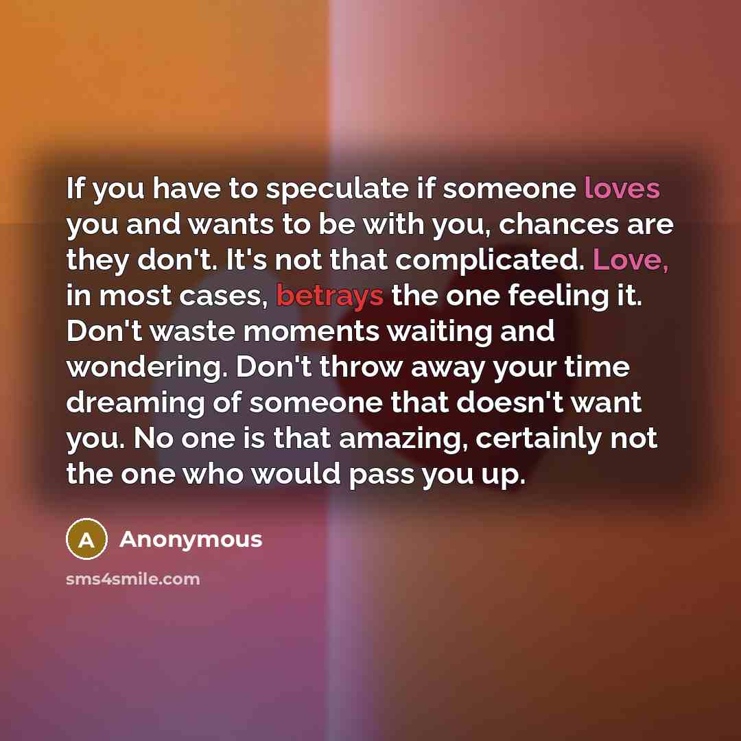 “If you have to speculate if someone loves you and wants to be with you, chances are they don't. It's not that complicated. Love, in most cases, betrays the one feeling it. Don't waste moments waiting and wondering. Don't throw away your time dreaming of someone that doesn't want you. No one is…” quote by Anonymous