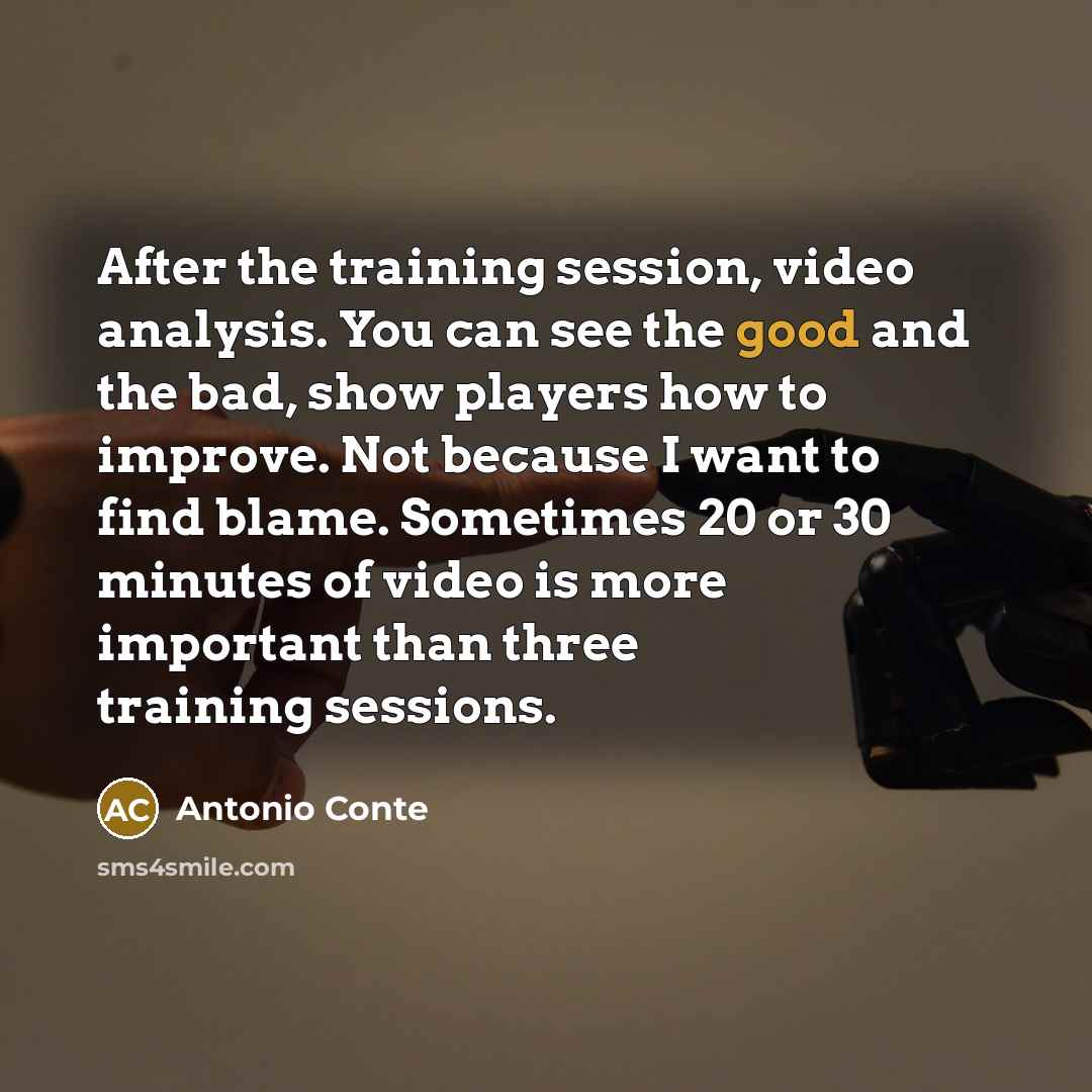 “After the training session, video analysis. You can see the good and the bad, show players how to improve. Not because I want to find blame. Sometimes 20 or 30 minutes of video is more important than three training sessions.” quote by Antonio Conte