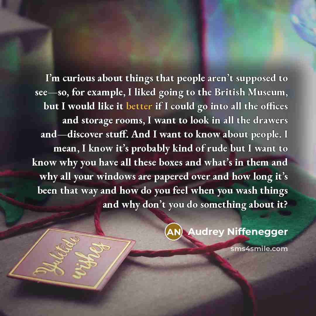 “I’m curious about things that people aren’t supposed to see—so, for example, I liked going to the British Museum, but I would like it better if I could go into all the offices and storage rooms, I want to look in all the drawers and—discover stuff. And I want to know about people. I mean, I know…” quote by Audrey Niffenegger