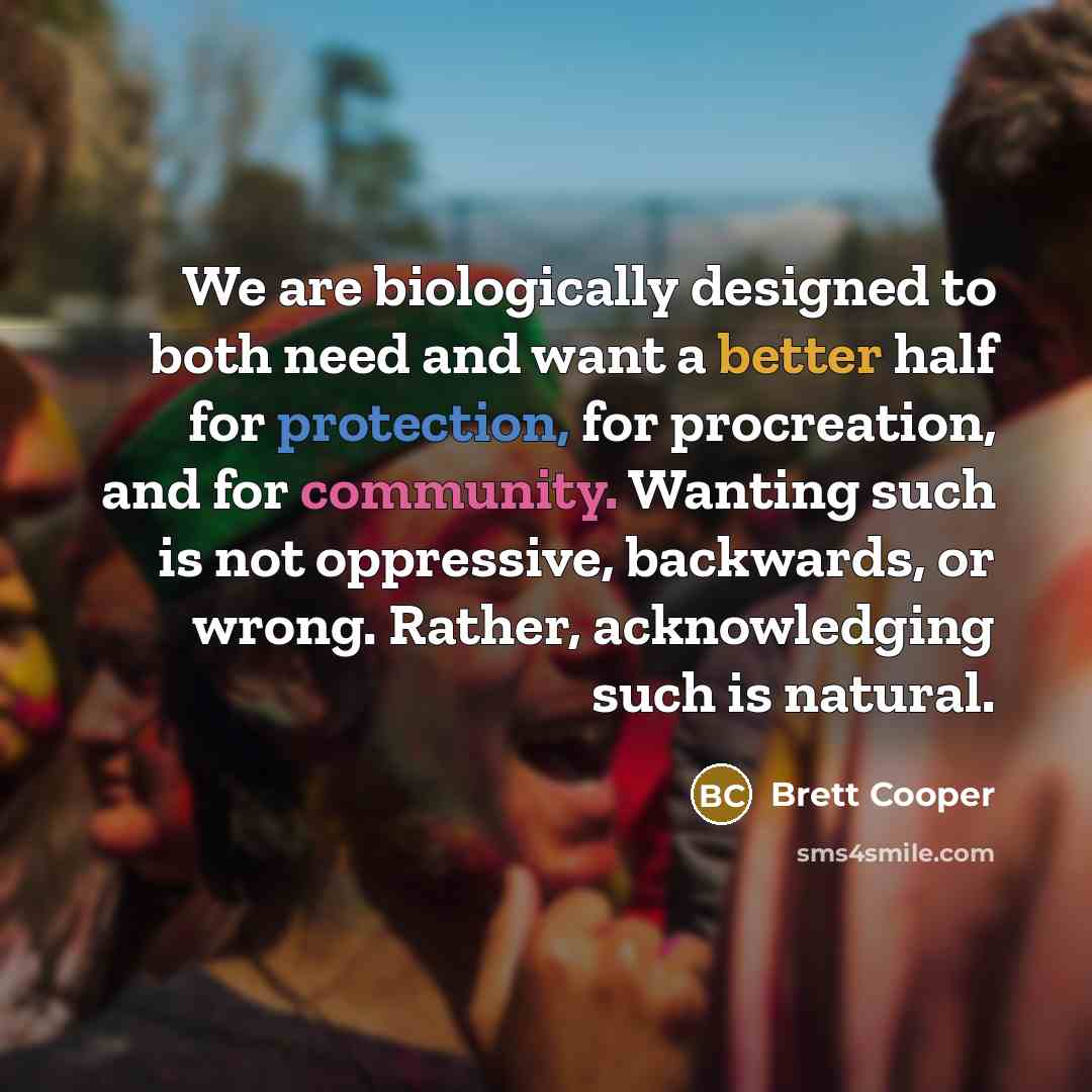 “We are biologically designed to both need and want a better half for protection, for procreation, and for community. Wanting such is not oppressive, backwards, or wrong. Rather, acknowledging such is natural.” quote by Brett Cooper