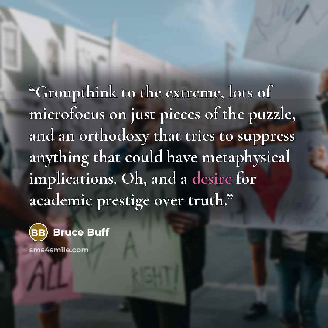 “Groupthink to the extreme, lots of microfocus on just pieces of the puzzle, and an orthodoxy that tries to suppress anything that could have metaphysical implications. Oh, and a desire for academic prestige over truth.” quote by Bruce Buff