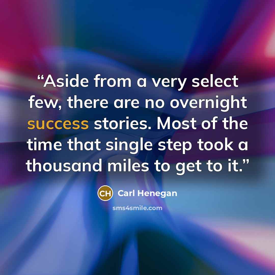 “Aside from a very select few, there are no overnight success stories. Most of the time that single step took a thousand miles to get to it.” quote by Carl Henegan