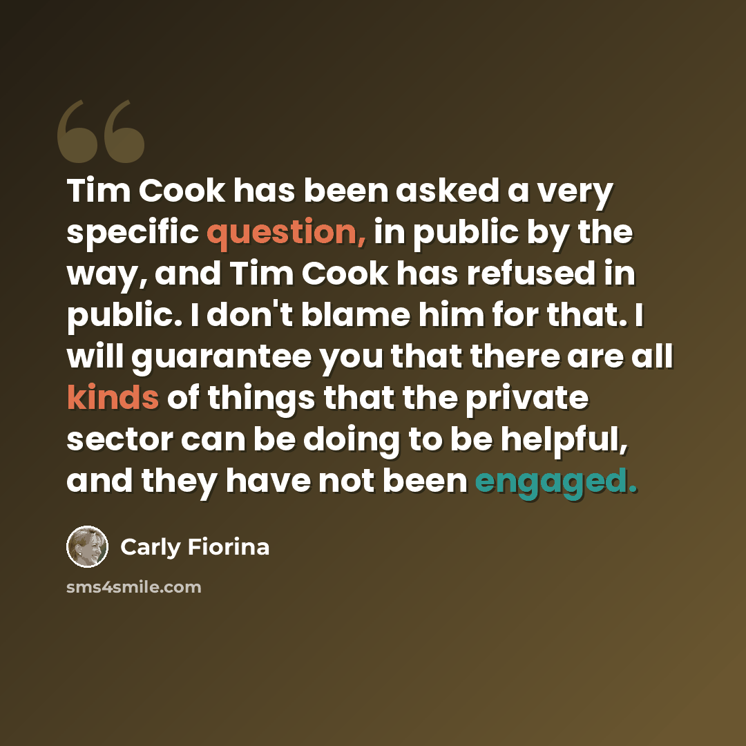 “Tim Cook has been asked a very specific question, in public by the way, and Tim Cook has refused in public. I don't blame him for that. I will guarantee you that there are all kinds of things that the private sector can be doing to be helpful, and they have not been engaged.” quote by Carly Fiorina