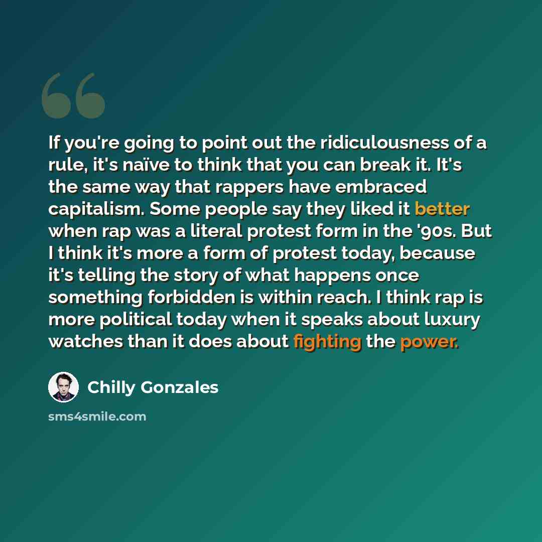 “If you're going to point out the ridiculousness of a rule, it's naïve to think that you can break it. It's the same way that rappers have embraced capitalism. Some people say they liked it better when rap was a literal protest form in the '90s. But I think it's more a form of protest today…” quote by Chilly Gonzales