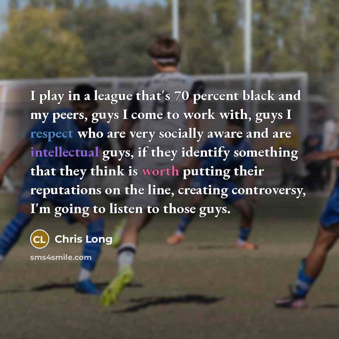 “I play in a league that's 70 percent black and my peers, guys I come to work with, guys I respect who are very socially aware and are intellectual guys, if they identify something that they think is worth putting their reputations on the line, creating controversy, I'm going to listen to those guys.” quote by Chris Long