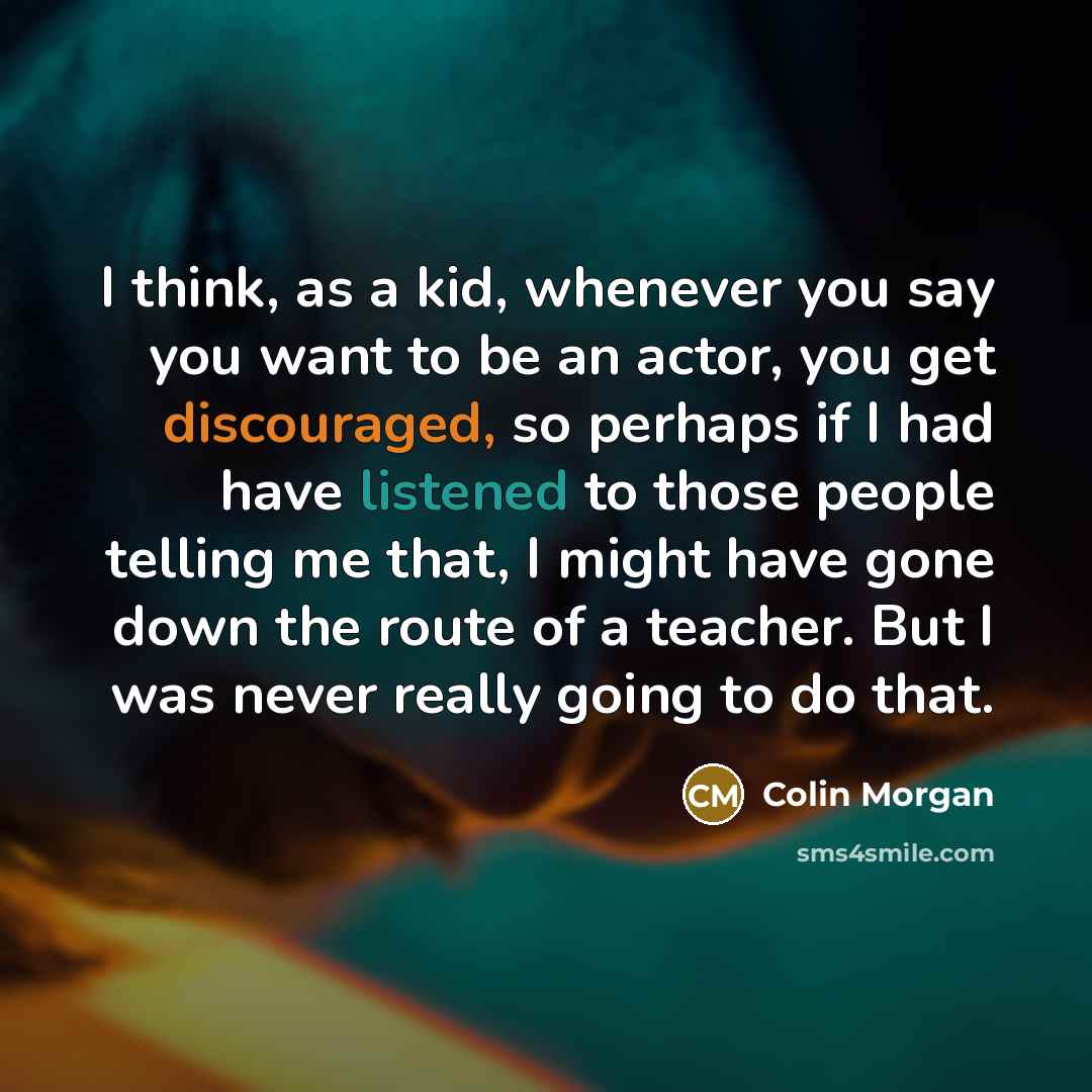 “I think, as a kid, whenever you say you want to be an actor, you get discouraged, so perhaps if I had have listened to those people telling me that, I might have gone down the route of a teacher. But I was never really going to do that.” quote by Colin Morgan