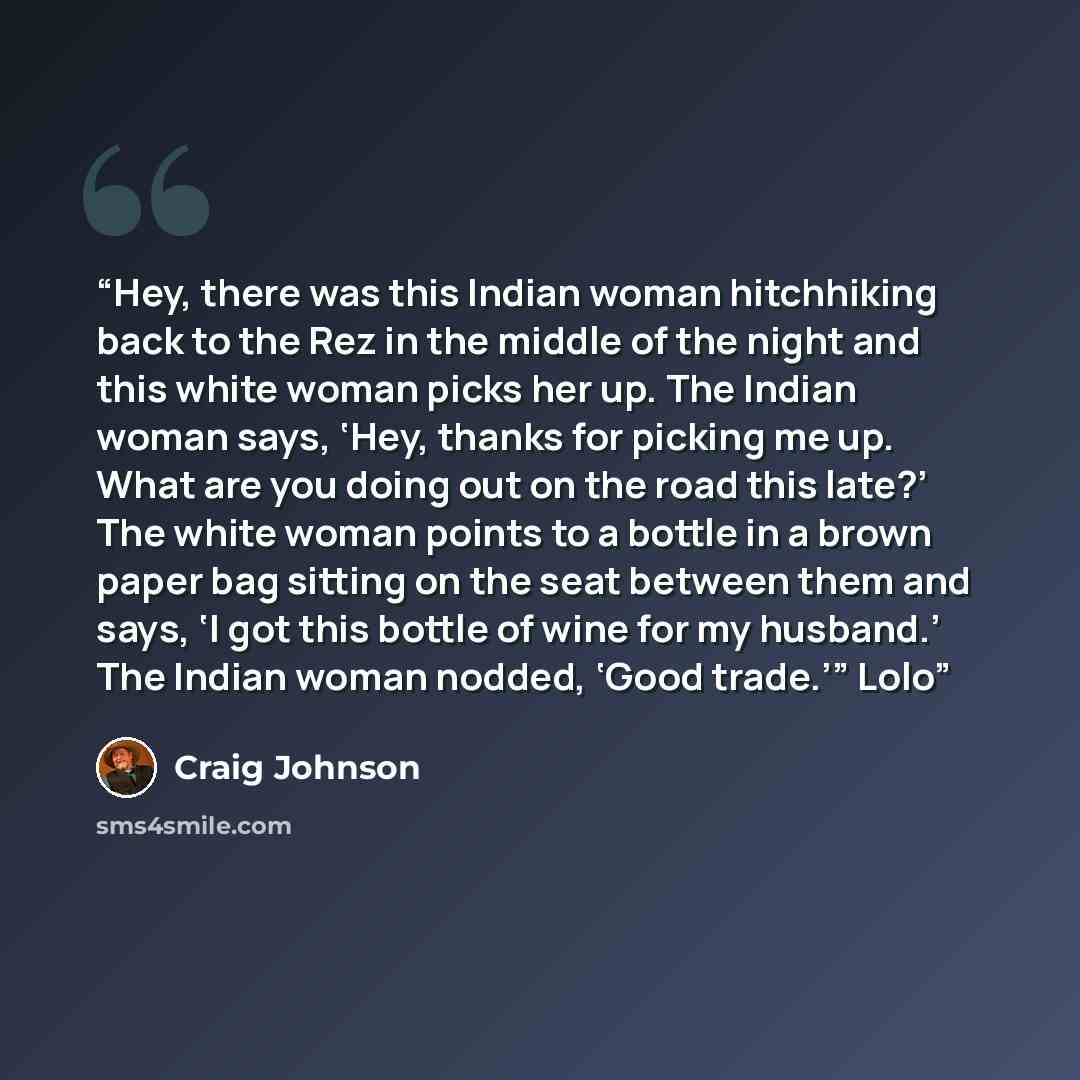 “Hey, there was this Indian woman hitchhiking back to the Rez in the middle of the night and this white woman picks her up. The Indian woman says, ‘Hey, thanks for picking me up. What are you doing out on the road this late?’ The white woman points to a bottle in a brown paper bag sitting on the…” quote by Craig Johnson