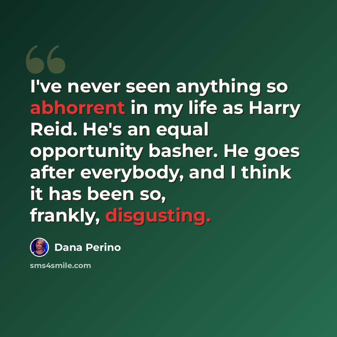 “I've never seen anything so abhorrent in my life as Harry Reid. He's an equal opportunity basher. He goes after everybody, and I think it has been so, frankly, disgusting.” quote by Dana Perino