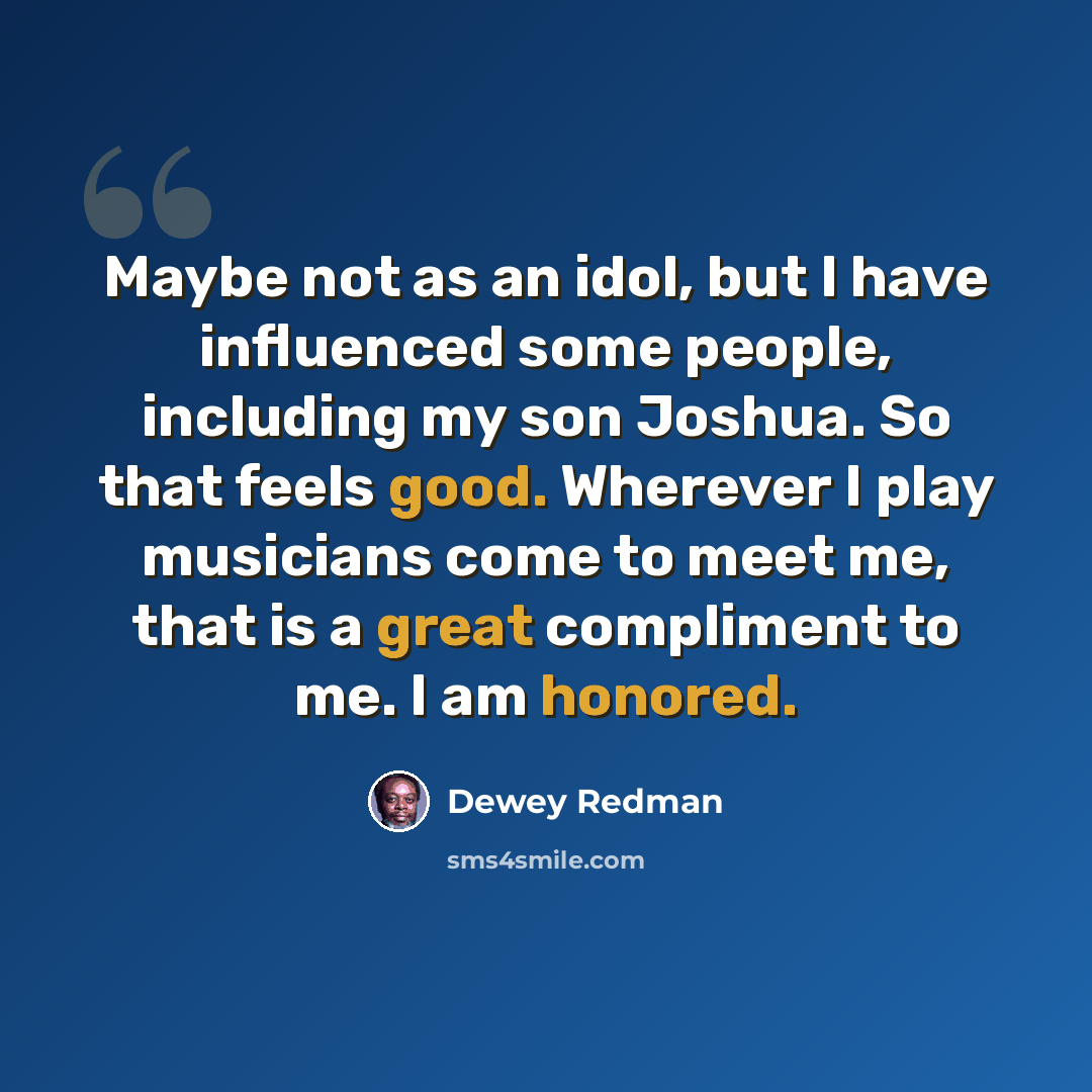 “Maybe not as an idol, but I have influenced some people, including my son Joshua. So that feels good. Wherever I play musicians come to meet me, that is a great compliment to me. I am honored.” quote by Dewey Redman