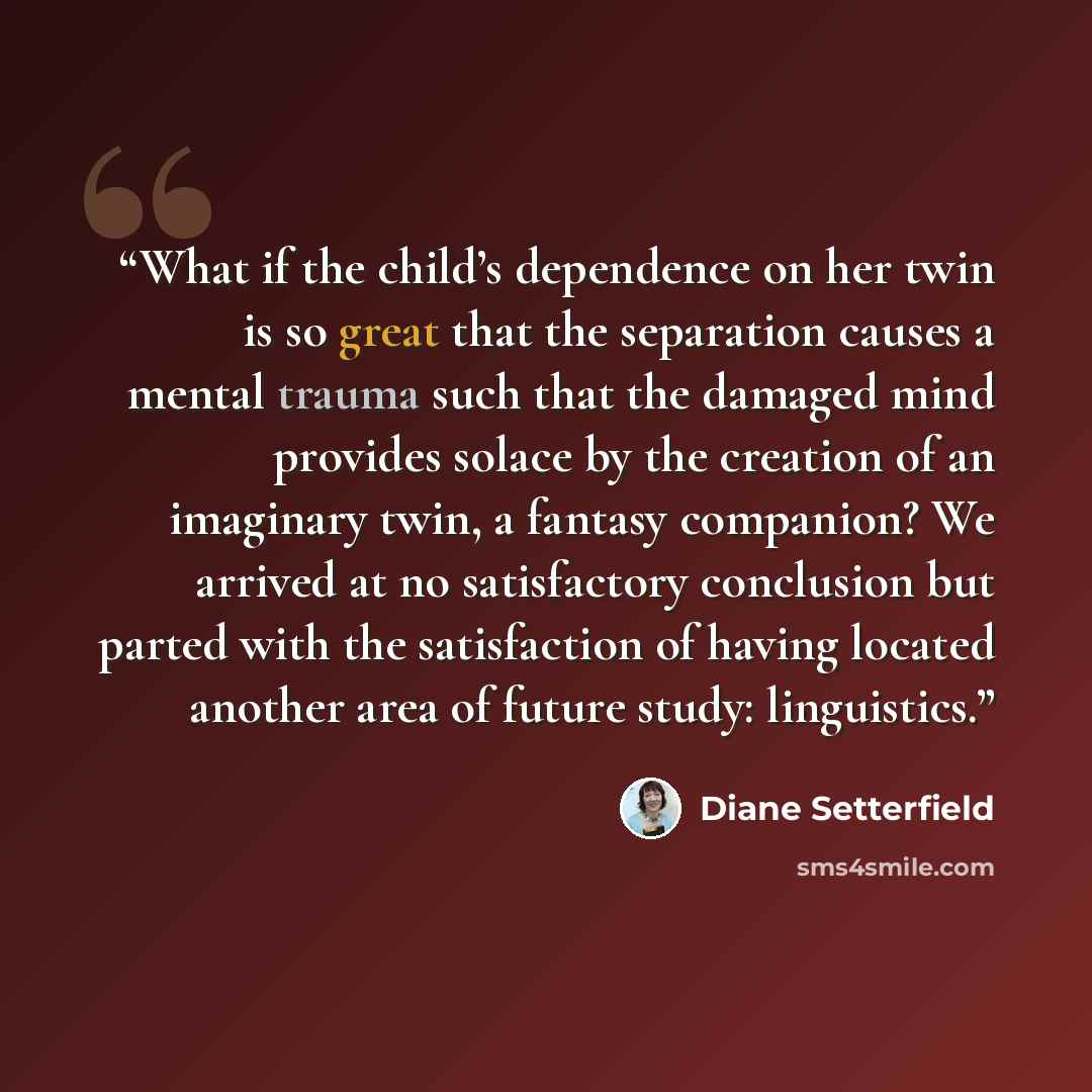 “What if the child’s dependence on her twin is so great that the separation causes a mental trauma such that the damaged mind provides solace by the creation of an imaginary twin, a fantasy companion? We arrived at no satisfactory conclusion but parted with the satisfaction of having located…” quote by Diane Setterfield