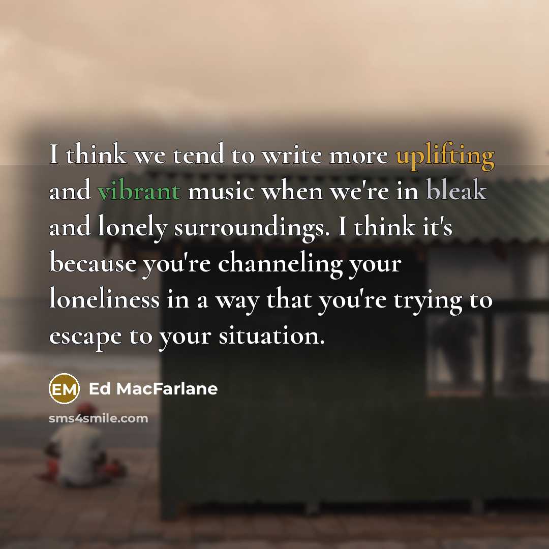 “I think we tend to write more uplifting and vibrant music when we're in bleak and lonely surroundings. I think it's because you're channeling your loneliness in a way that you're trying to escape to your situation.” quote by Ed MacFarlane