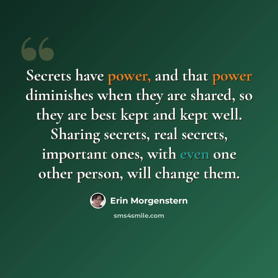 “Secrets have power, and that power diminishes when they are shared, so they are best kept and kept well. Sharing secrets, real secrets, important ones, with even one other person, will change them.” quote by Erin Morgenstern
