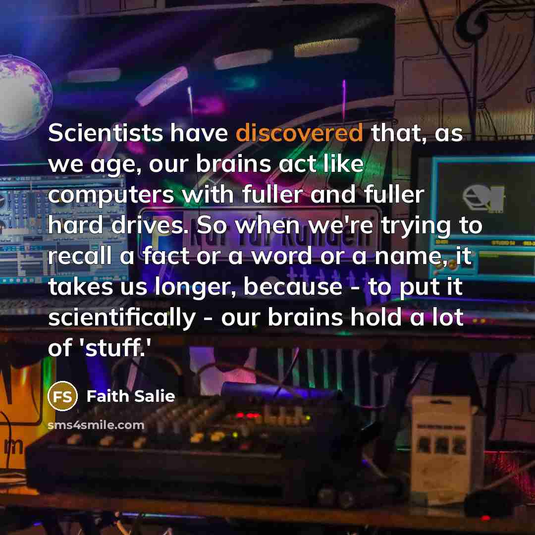 “Scientists have discovered that, as we age, our brains act like computers with fuller and fuller hard drives. So when we're trying to recall a fact or a word or a name, it takes us longer, because - to put it scientifically - our brains hold a lot of 'stuff.'” quote by Faith Salie