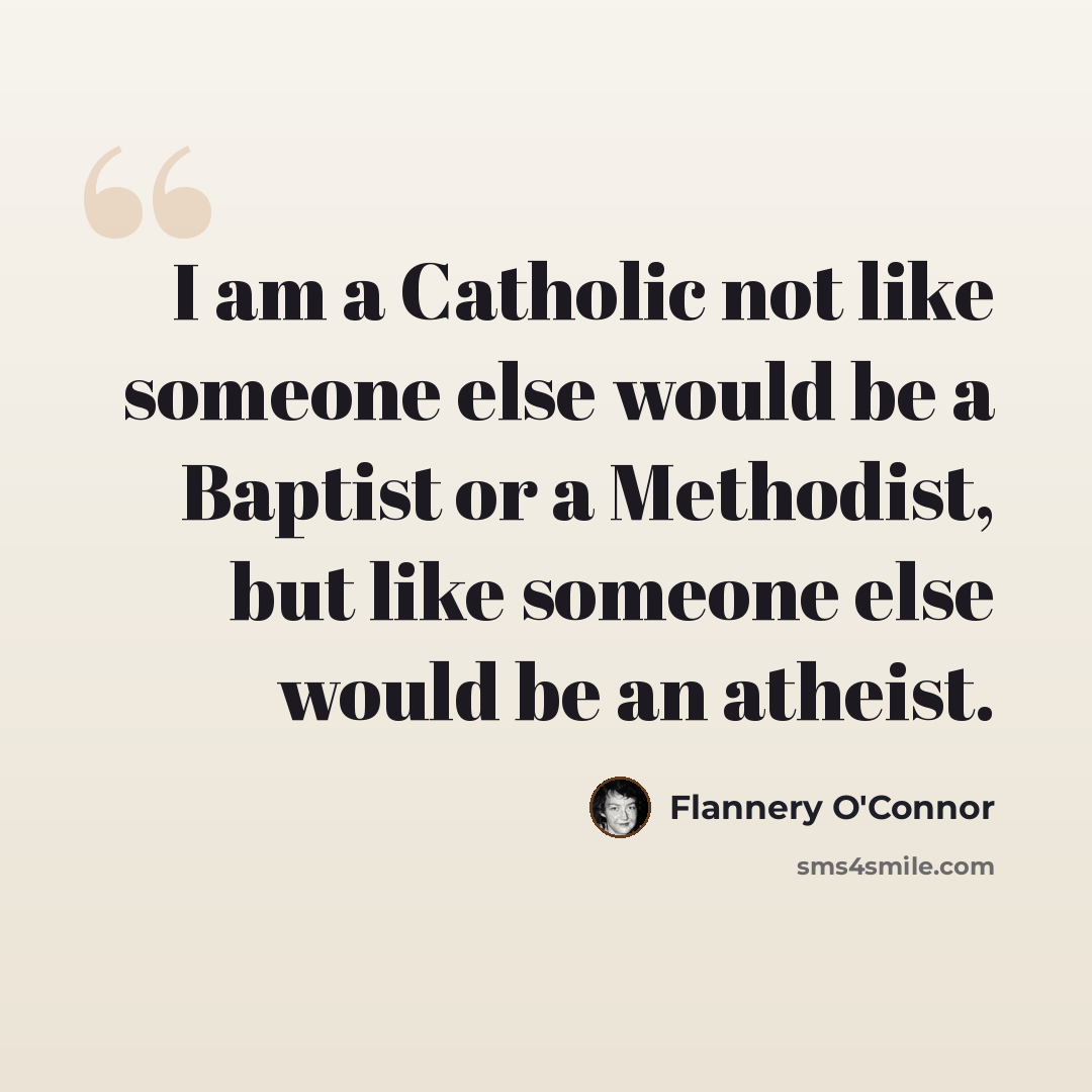 “I am a Catholic not like someone else would be a Baptist or a Methodist, but like someone else would be an atheist.” quote by Flannery O'Connor
