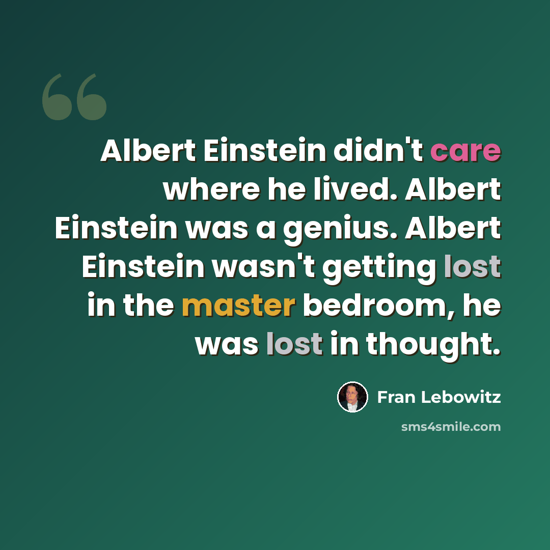 “Albert Einstein didn't care where he lived. Albert Einstein was a genius. Albert Einstein wasn't getting lost in the master bedroom, he was lost in thought.” quote by Fran Lebowitz