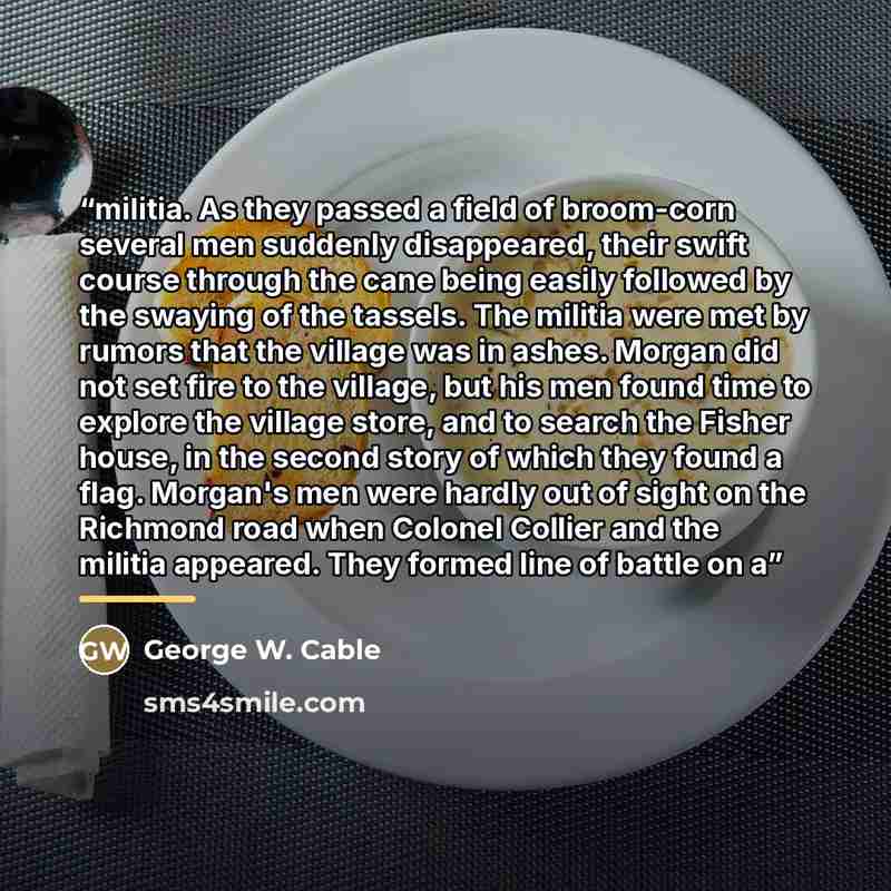 “militia. As they passed a field of broom-corn several men suddenly disappeared, their swift course through the cane being easily followed by the swaying of the tassels. The militia were met by rumors that the village was in ashes. Morgan did not set fire to the village, but his men found time to…” quote by George W. Cable