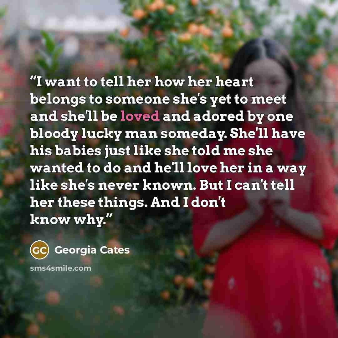 “I want to tell her how her heart belongs to someone she's yet to meet and she'll be loved and adored by one bloody lucky man someday. She'll have his babies just like she told me she wanted to do and he'll love her in a way like she's never known. But I can't tell her these things. And I don't…” quote by Georgia Cates