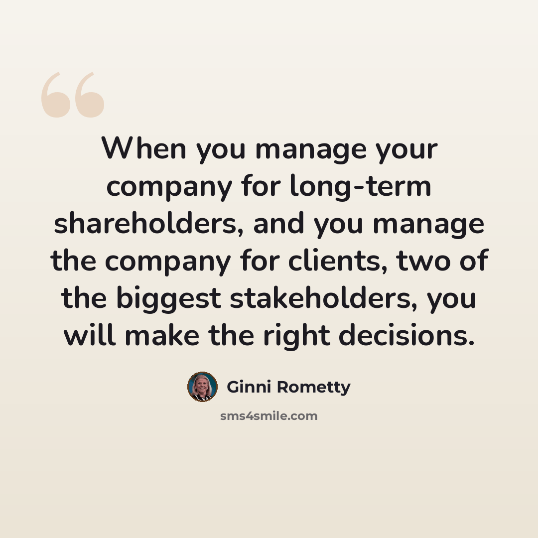 “When you manage your company for long-term shareholders, and you manage the company for clients, two of the biggest stakeholders, you will make the right decisions.” quote by Ginni Rometty