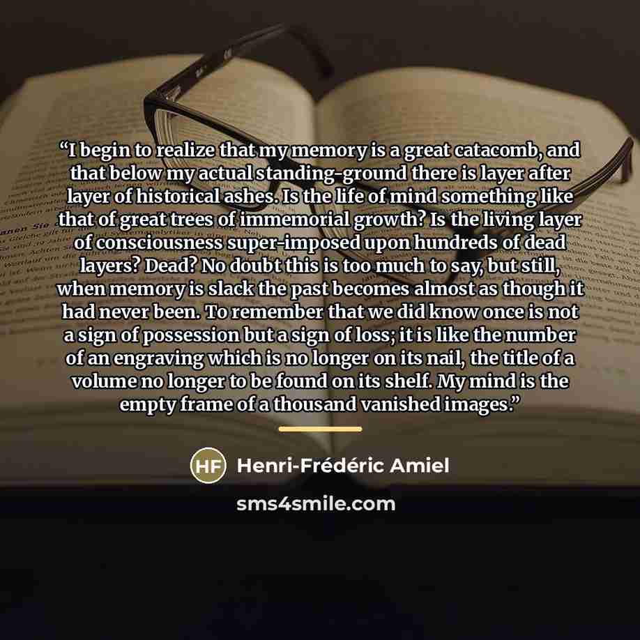 “I begin to realize that my memory is a great catacomb, and that below my actual standing-ground there is layer after layer of historical ashes. Is the life of mind something like that of great trees of immemorial growth? Is the living layer of consciousness super-imposed upon hundreds of dead…” quote by Henri-Frédéric Amiel