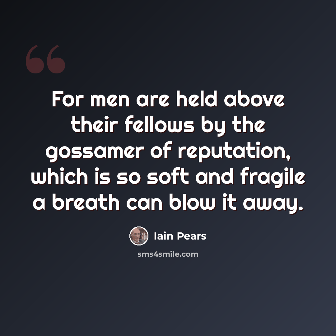 “For men are held above their fellows by the gossamer of reputation, which is so soft and fragile a breath can blow it away.” quote by Iain Pears