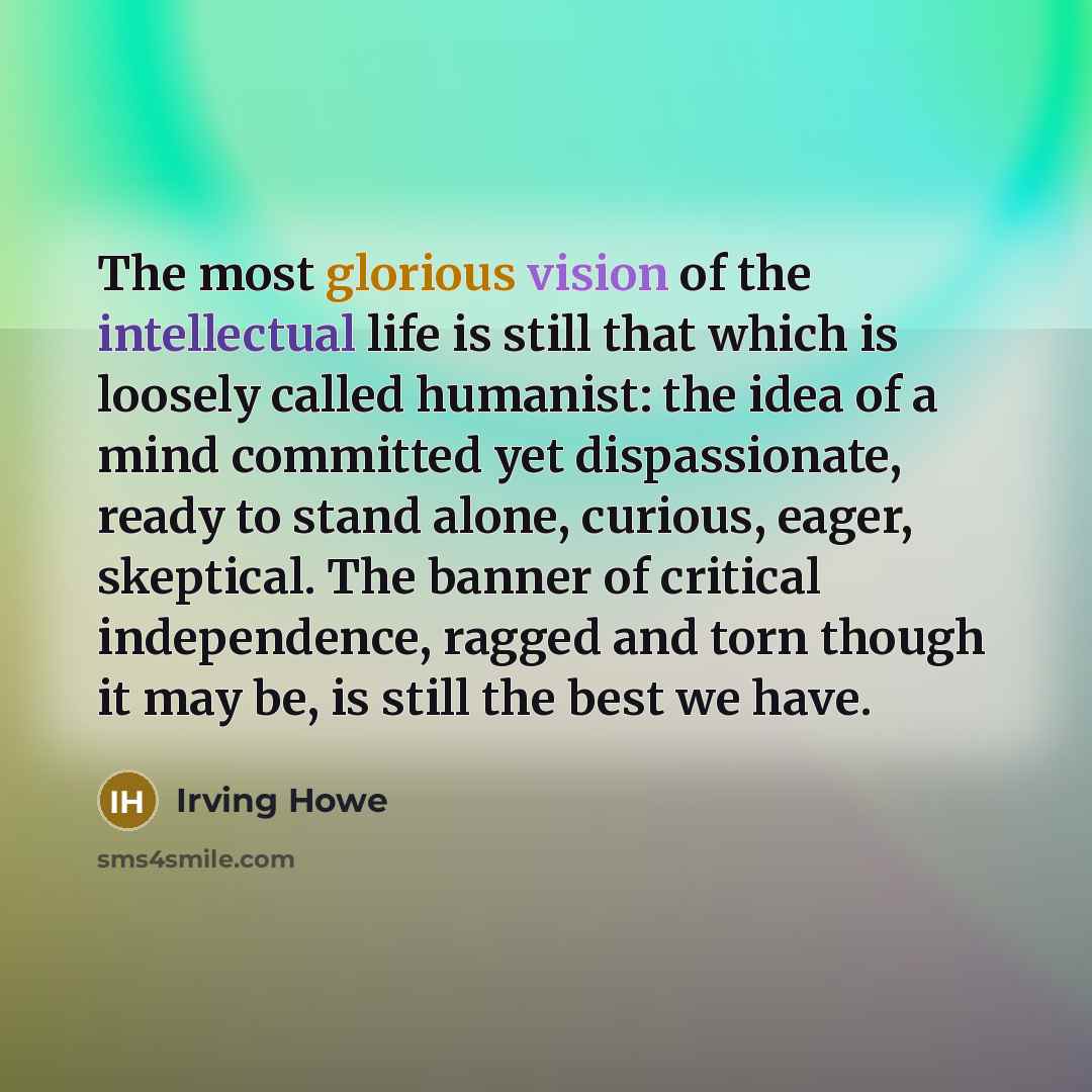 “The most glorious vision of the intellectual life is still that which is loosely called humanist: the idea of a mind committed yet dispassionate, ready to stand alone, curious, eager, skeptical. The banner of critical independence, ragged and torn though it may be, is still the best we have.” quote by Irving Howe