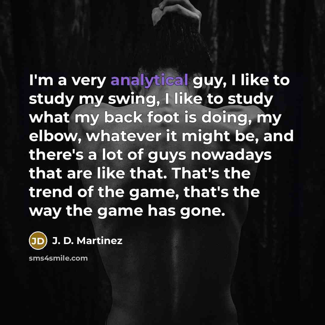 “I'm a very analytical guy, I like to study my swing, I like to study what my back foot is doing, my elbow, whatever it might be, and there's a lot of guys nowadays that are like that. That's the trend of the game, that's the way the game has gone.” quote by J. D. Martinez
