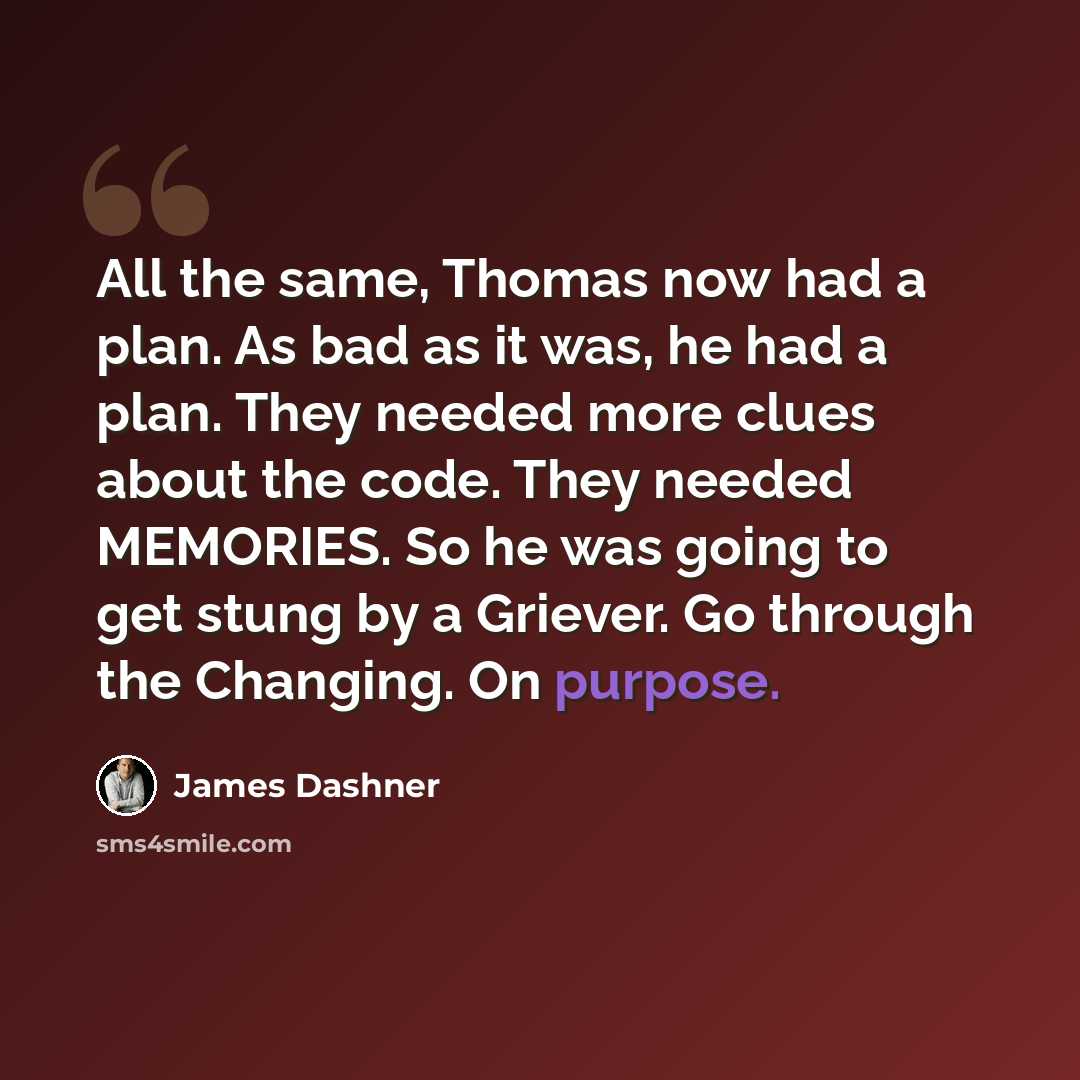 “All the same, Thomas now had a plan. As bad as it was, he had a plan. They needed more clues about the code. They needed MEMORIES. So he was going to get stung by a Griever. Go through the Changing. On purpose.” quote by James Dashner