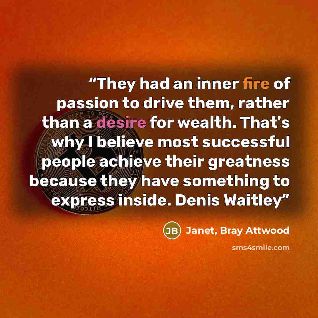 “They had an inner fire of passion to drive them, rather than a desire for wealth. That's why I believe most successful people achieve their greatness because they have something to express inside. Denis Waitley” quote by Janet, Bray Attwood