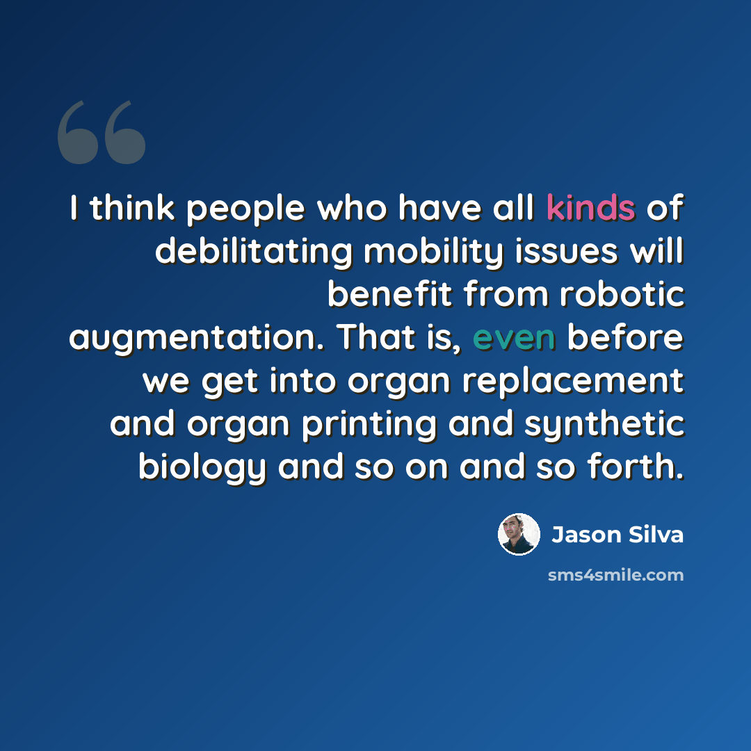 “I think people who have all kinds of debilitating mobility issues will benefit from robotic augmentation. That is, even before we get into organ replacement and organ printing and synthetic biology and so on and so forth.” quote by Jason Silva