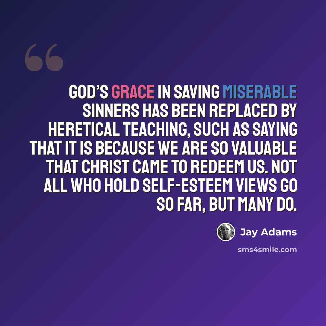 “God’s grace in saving miserable sinners has been replaced by heretical teaching, such as saying that it is because we are so valuable that Christ came to redeem us. Not all who hold self-esteem views go so far, but many do.” quote by Jay Adams