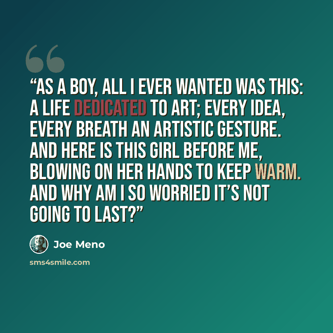 “As a boy, all I ever wanted was this: a life dedicated to art; every idea, every breath an artistic gesture. And here is this girl before me, blowing on her hands to keep warm. And why am I so worried it’s not going to last?” quote by Joe Meno