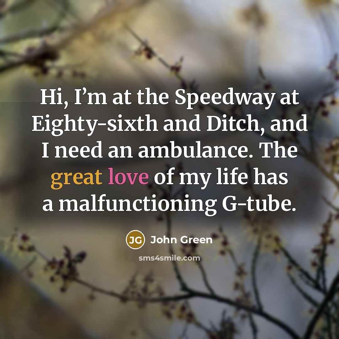 “Hi, I’m at the Speedway at Eighty-sixth and Ditch, and I need an ambulance. The great love of my life has a malfunctioning G-tube.” quote by John Green
