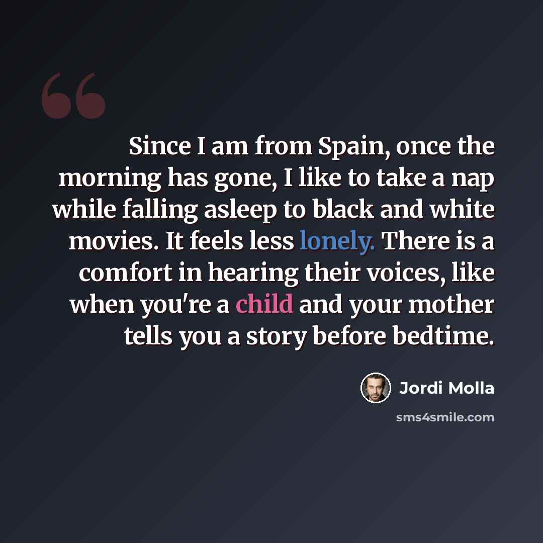 “Since I am from Spain, once the morning has gone, I like to take a nap while falling asleep to black and white movies. It feels less lonely. There is a comfort in hearing their voices, like when you're a child and your mother tells you a story before bedtime.” quote by Jordi Molla
