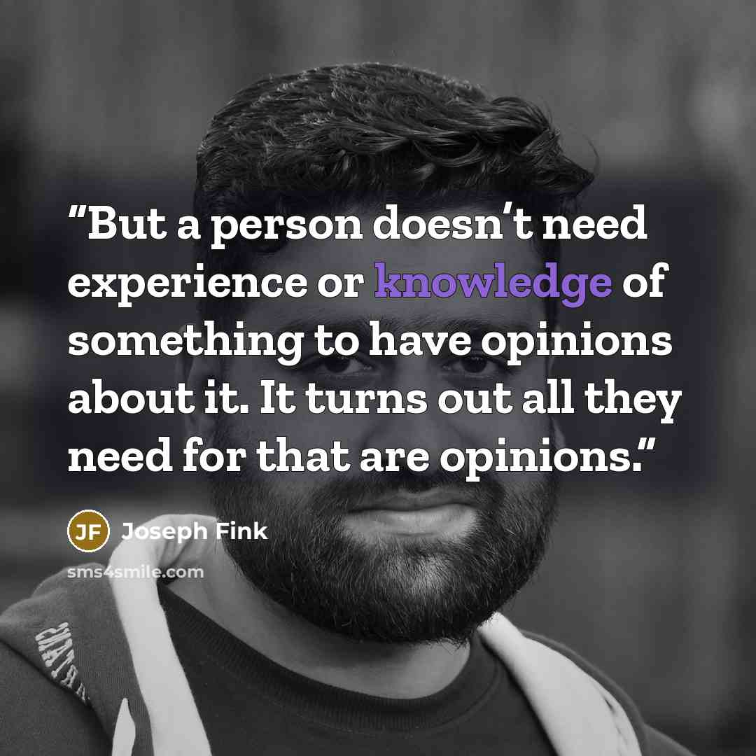 “But a person doesn’t need experience or knowledge of something to have opinions about it. It turns out all they need for that are opinions.” quote by Joseph Fink