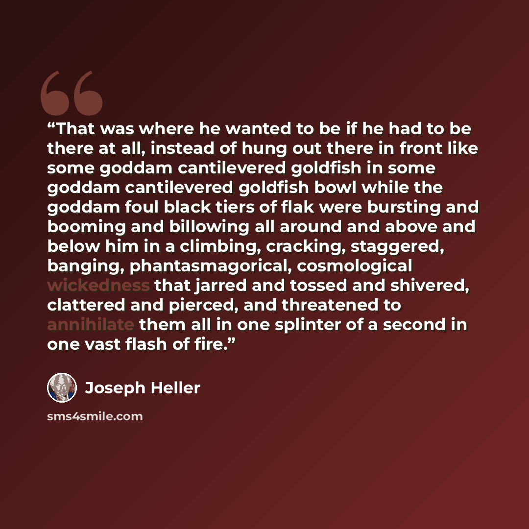 “That was where he wanted to be if he had to be there at all, instead of hung out there in front like some goddam cantilevered goldfish in some goddam cantilevered goldfish bowl while the goddam foul black tiers of flak were bursting and booming and billowing all around and above and below him in a…” quote by Joseph Heller