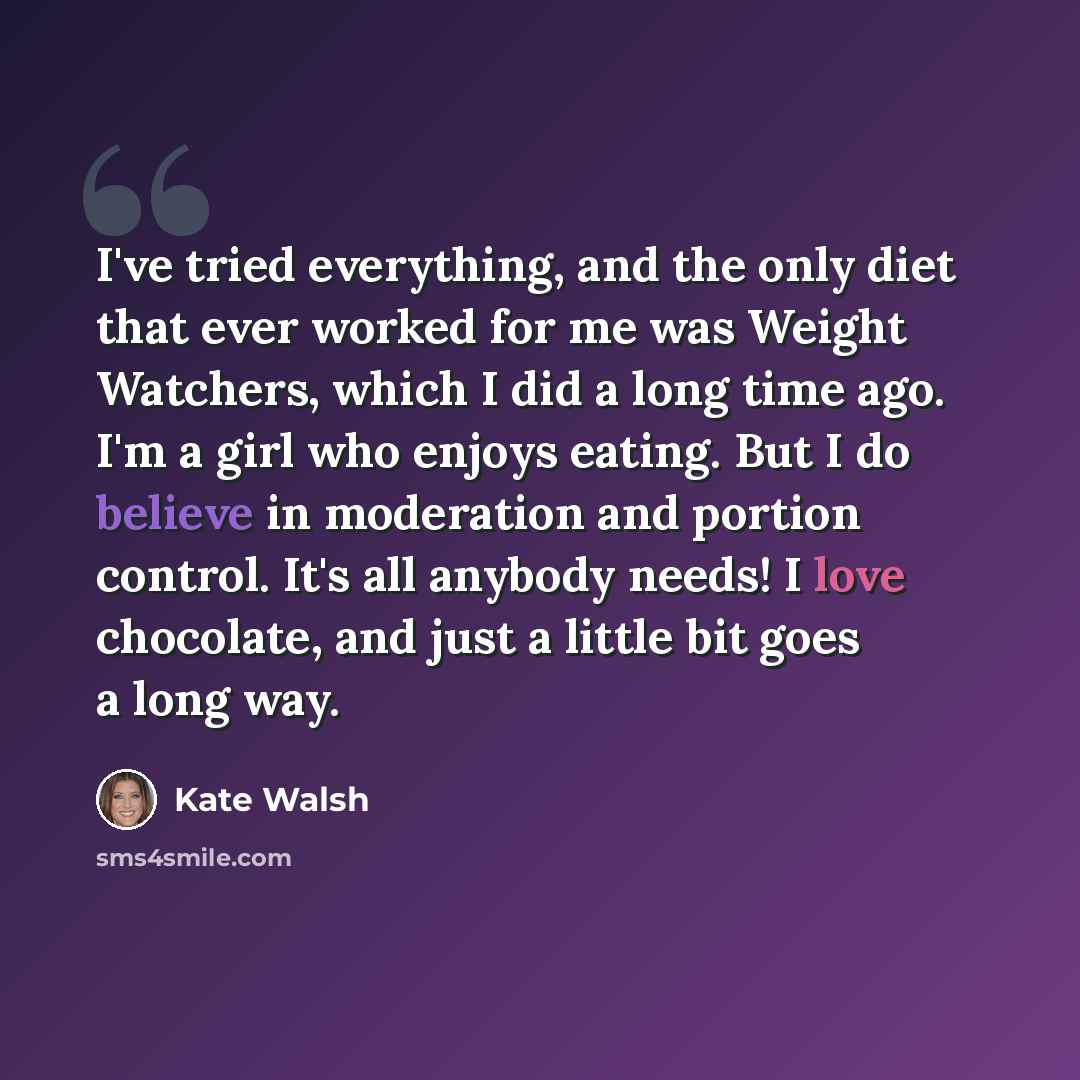 “I've tried everything, and the only diet that ever worked for me was Weight Watchers, which I did a long time ago. I'm a girl who enjoys eating. But I do believe in moderation and portion control. It's all anybody needs! I love chocolate, and just a little bit goes a long way.” quote by Kate Walsh