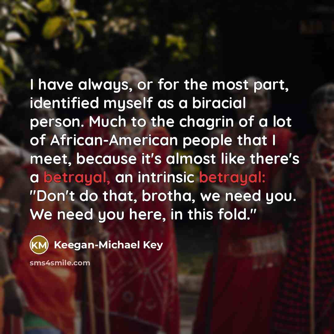 “I have always, or for the most part, identified myself as a biracial person. Much to the chagrin of a lot of African-American people that I meet, because it's almost like there's a betrayal, an intrinsic betrayal: "Don't do that, brotha, we need you. We need you here, in this fold."” quote by Keegan-Michael Key
