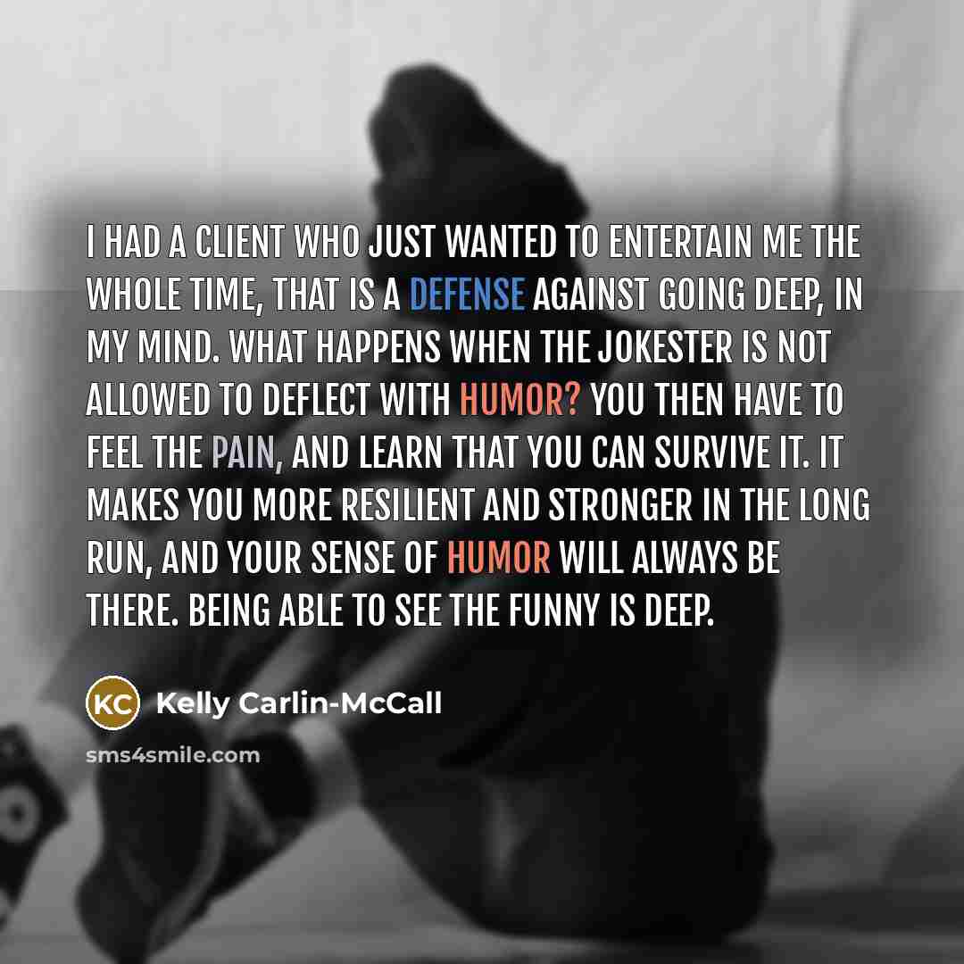 “I had a client who just wanted to entertain me the whole time, that is a defense against going deep, in my mind. What happens when the jokester is not allowed to deflect with humor? You then have to feel the pain, and learn that you can survive it. It makes you more resilient and stronger in the…” quote by Kelly Carlin-McCall