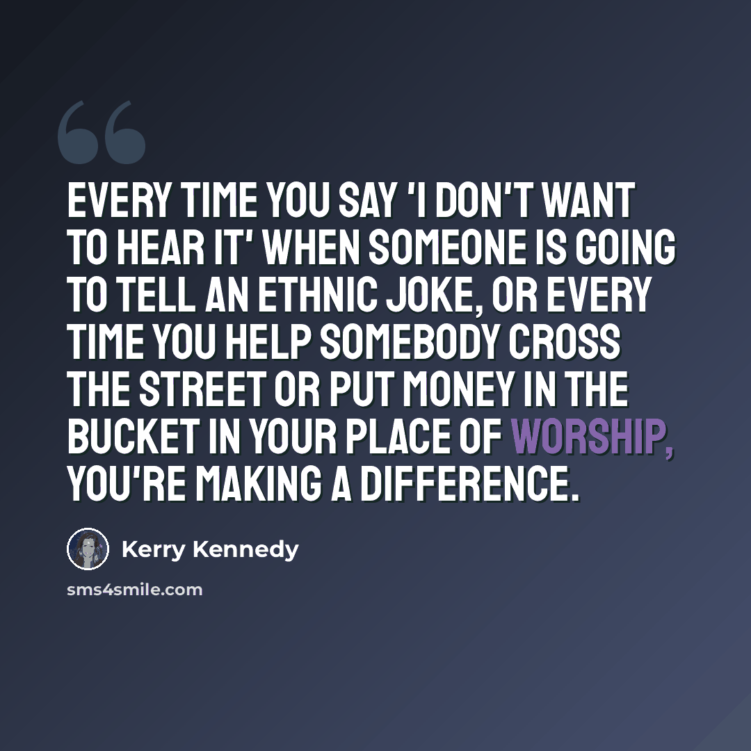 “Every time you say 'I don't want to hear it' when someone is going to tell an ethnic joke, or every time you help somebody cross the street or put money in the bucket in your place of worship, you're making a difference.” quote by Kerry Kennedy