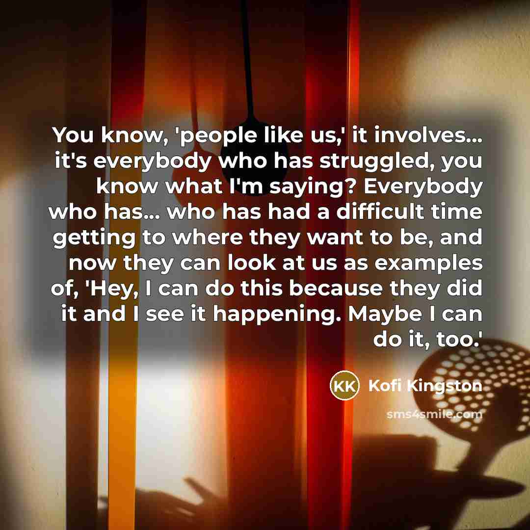 “You know, 'people like us,' it involves... it's everybody who has struggled, you know what I'm saying? Everybody who has... who has had a difficult time getting to where they want to be, and now they can look at us as examples of, 'Hey, I can do this because they did it and I see it happening…” quote by Kofi Kingston