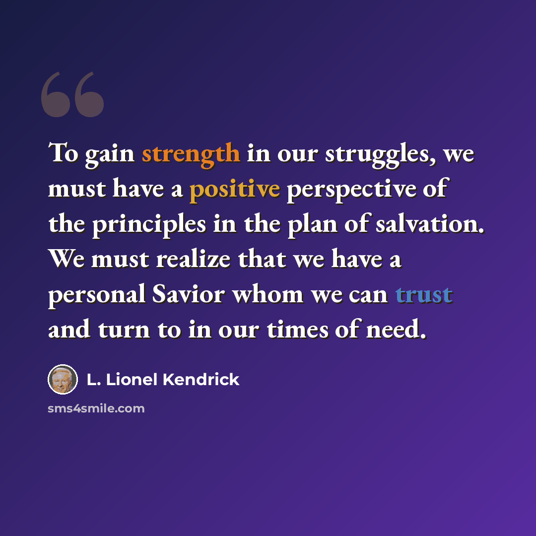 “To gain strength in our struggles, we must have a positive perspective of the principles in the plan of salvation. We must realize that we have a personal Savior whom we can trust and turn to in our times of need.” quote by L. Lionel Kendrick