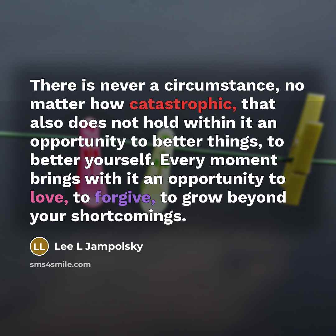 “There is never a circumstance, no matter how catastrophic, that also does not hold within it an opportunity to better things, to better yourself. Every moment brings with it an opportunity to love, to forgive, to grow beyond your shortcomings.” quote by Lee L Jampolsky