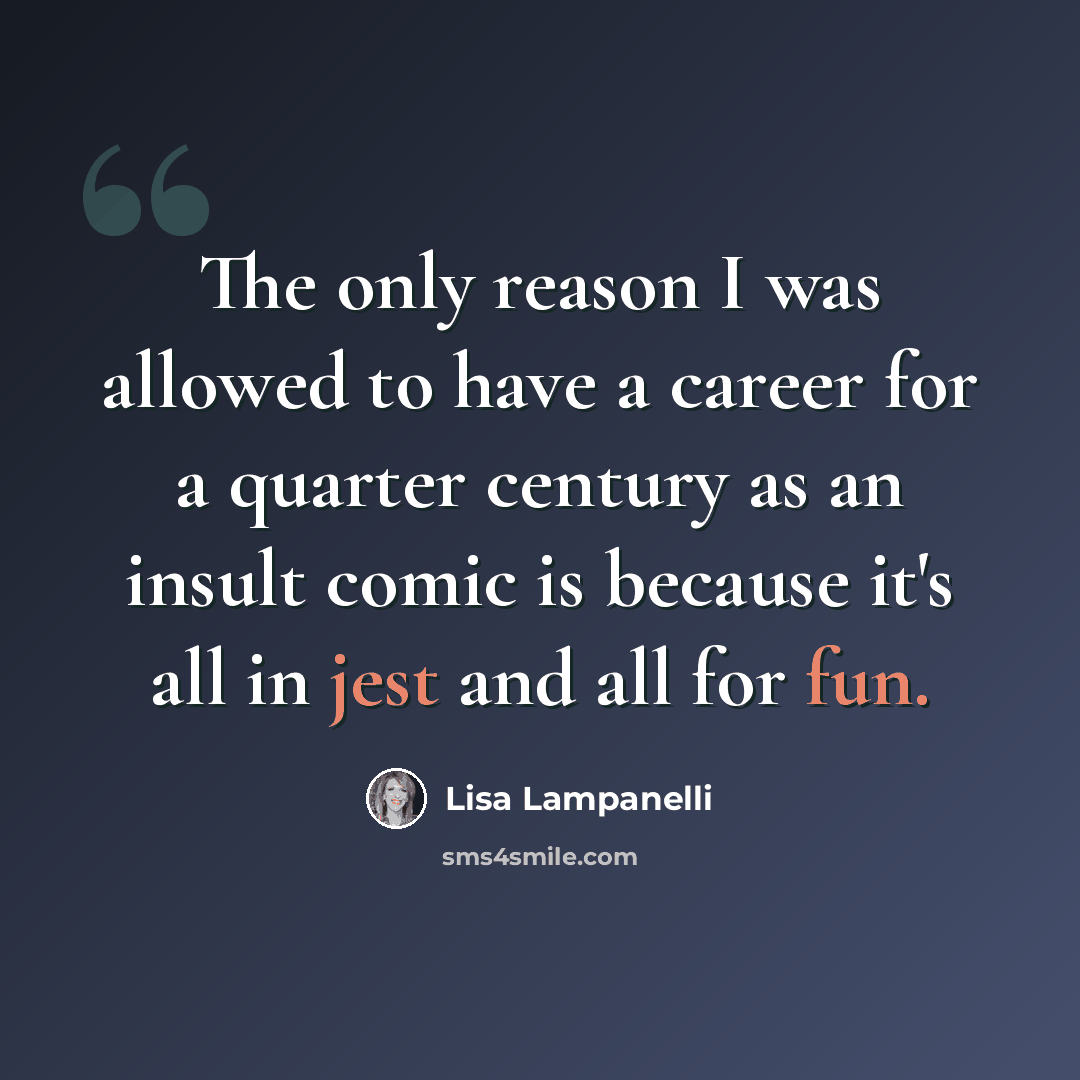 “The only reason I was allowed to have a career for a quarter century as an insult comic is because it's all in jest and all for fun.” quote by Lisa Lampanelli