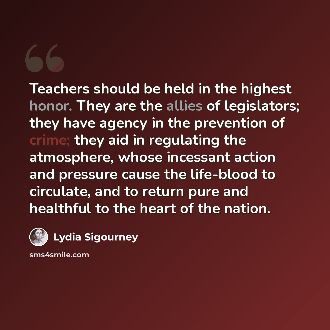“Teachers should be held in the highest honor. They are the allies of legislators; they have agency in the prevention of crime; they aid in regulating the atmosphere, whose incessant action and pressure cause the life-blood to circulate, and to return pure and healthful to the heart of the nation.” quote by Lydia Sigourney
