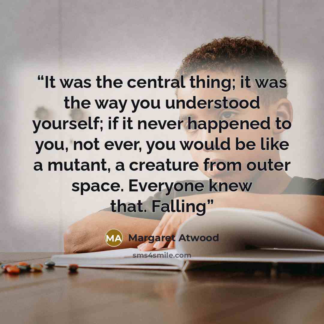 “It was the central thing; it was the way you understood yourself; if it never happened to you, not ever, you would be like a mutant, a creature from outer space. Everyone knew that. Falling” quote by Margaret Atwood