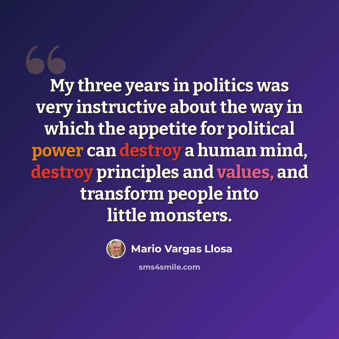 “My three years in politics was very instructive about the way in which the appetite for political power can destroy a human mind, destroy principles and values, and transform people into little monsters.” quote by Mario Vargas Llosa