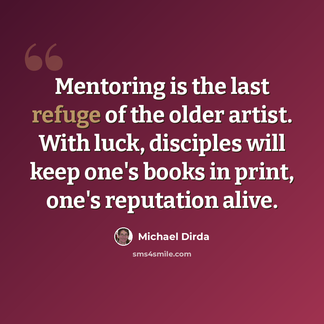 “Mentoring is the last refuge of the older artist. With luck, disciples will keep one's books in print, one's reputation alive.” quote by Michael Dirda