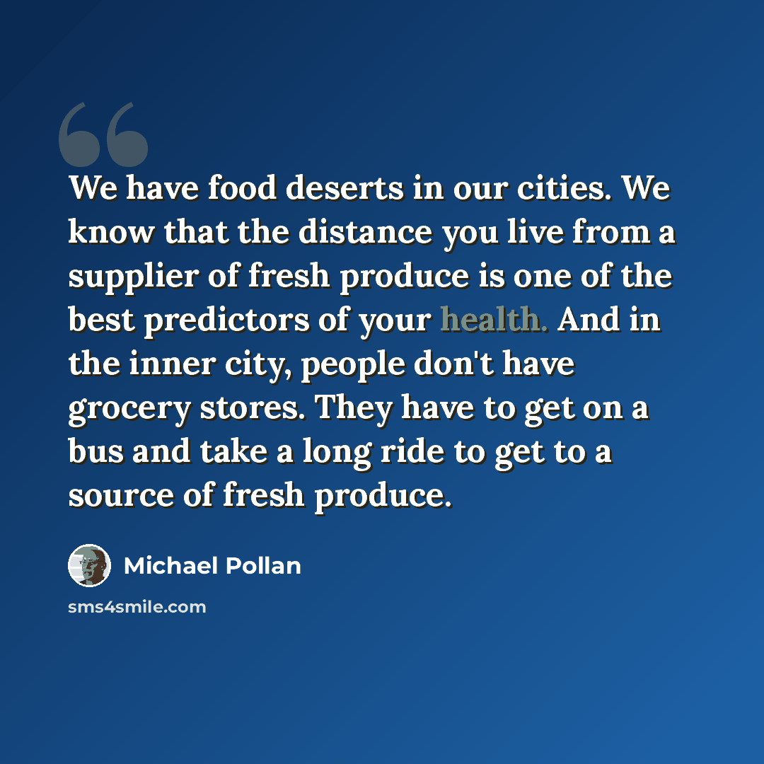 “We have food deserts in our cities. We know that the distance you live from a supplier of fresh produce is one of the best predictors of your health. And in the inner city, people don't have grocery stores. They have to get on a bus and take a long ride to get to a source of fresh produce.” quote by Michael Pollan