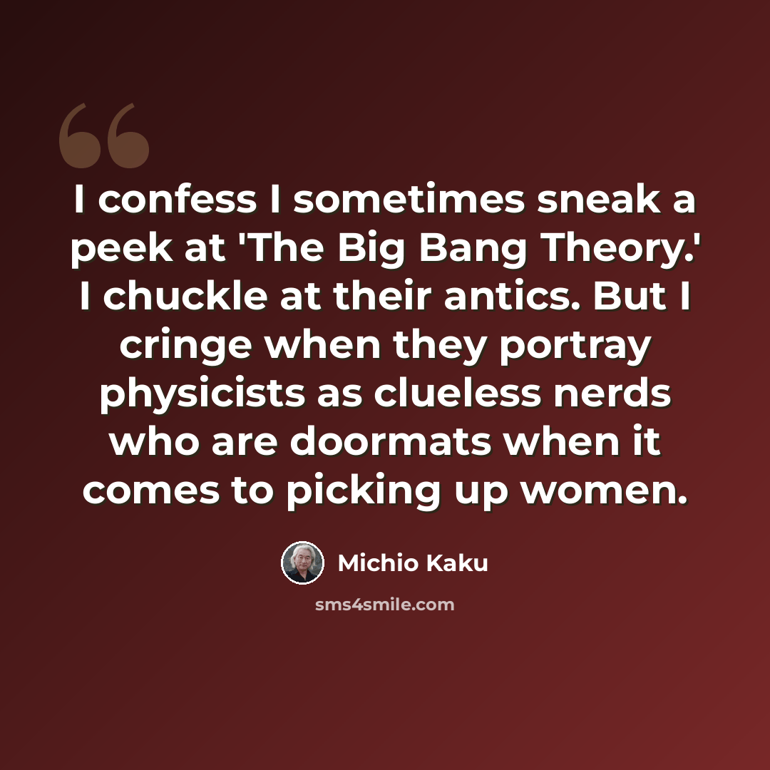 “I confess I sometimes sneak a peek at 'The Big Bang Theory.' I chuckle at their antics. But I cringe when they portray physicists as clueless nerds who are doormats when it comes to picking up women.” quote by Michio Kaku