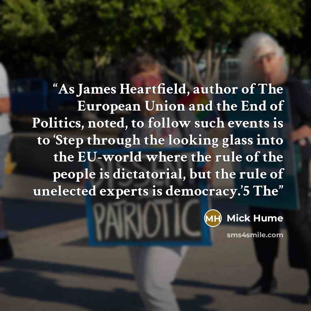 “As James Heartfield, author of The European Union and the End of Politics, noted, to follow such events is to ‘Step through the looking glass into the EU-world where the rule of the people is dictatorial, but the rule of unelected experts is democracy.’5 The” quote by Mick Hume